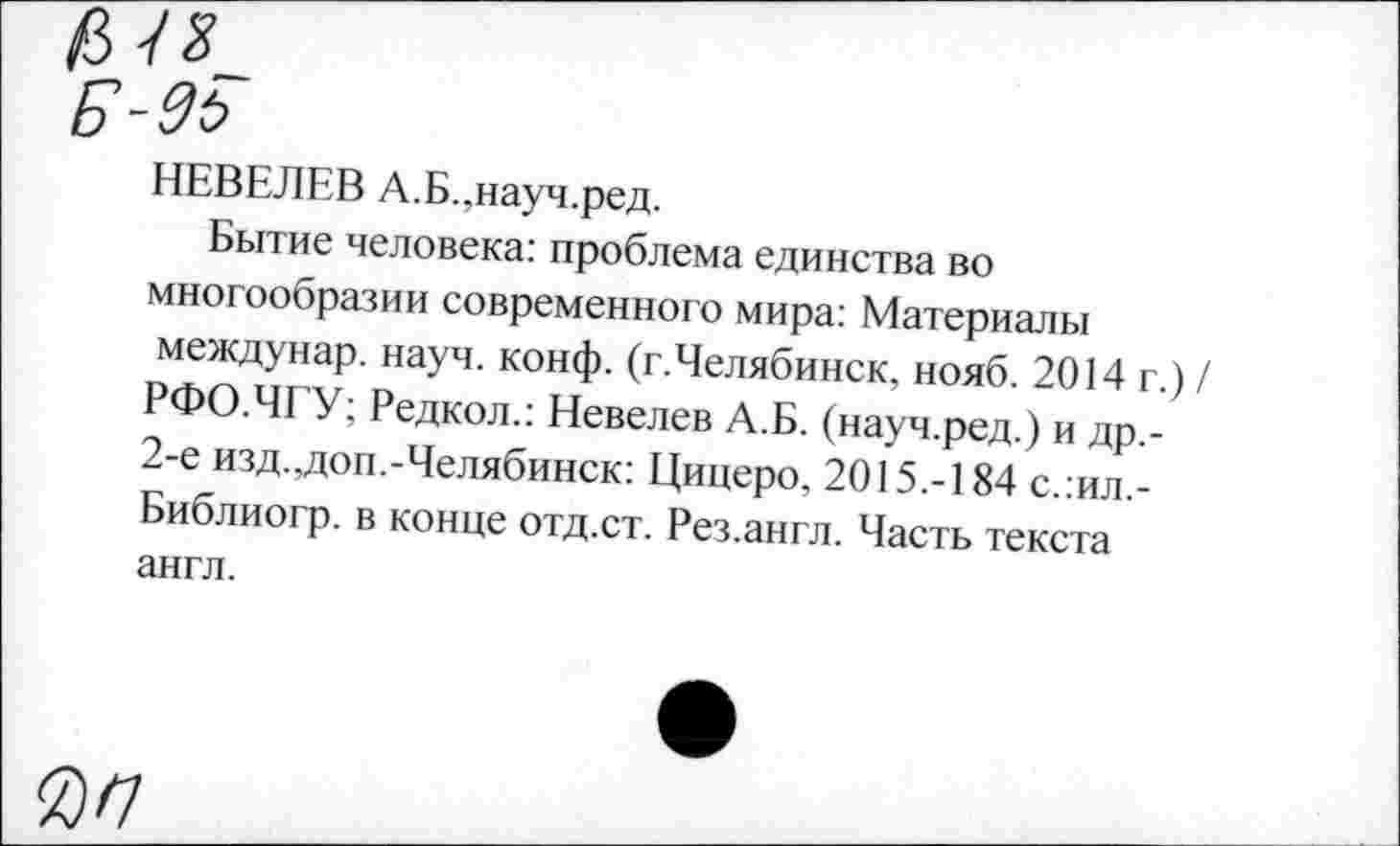 ﻿НЕВЕЛЕВ А.Б.,науч.ред.
Бытие человека: проблема единства во многообразии современного мира: Материалы междунар. науч. конф. (г.Челябинск, нояб. 2014 г.) / РФО.ЧГУ; Редкол.: Невелев А.Б. (науч.ред.) и др,-2-е изд.,доп.-Челябинск: Цицеро, 2015.-184 с.:ил,-Библиогр. в конце отд.ст. Рез.англ. Часть текста англ.